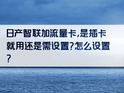 日产智联加流量卡，是插卡就用还是需设置？怎么设置？