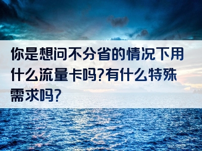 你是想问不分省的情况下用什么流量卡吗？有什么特殊需求吗？