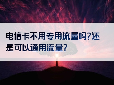 电信卡不用专用流量吗？还是可以通用流量？