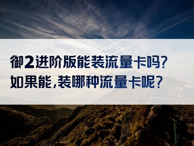 御2进阶版能装流量卡吗？如果能，装哪种流量卡呢？