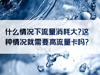 什么情况下流量消耗大？这种情况就需要高流量卡吗？