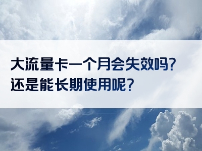 大流量卡一个月会失效吗？还是能长期使用呢？