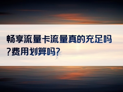 畅享流量卡流量真的充足吗？费用划算吗？