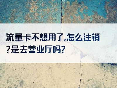 流量卡不想用了，怎么注销？是去营业厅吗？