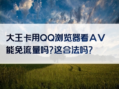 大王卡用QQ浏览器看AV能免流量吗？这合法吗？