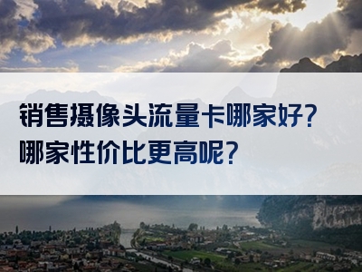 销售摄像头流量卡哪家好？哪家性价比更高呢？