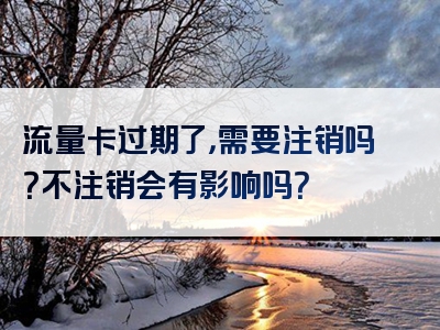流量卡过期了，需要注销吗？不注销会有影响吗？