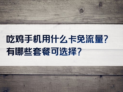 吃鸡手机用什么卡免流量？有哪些套餐可选择？