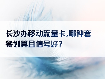 长沙办移动流量卡，哪种套餐划算且信号好？