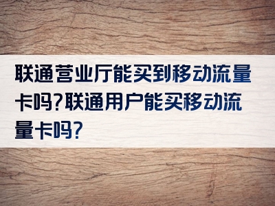 联通营业厅能买到移动流量卡吗？联通用户能买移动流量卡吗？