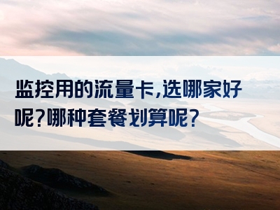 监控用的流量卡，选哪家好呢？哪种套餐划算呢？