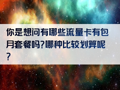 你是想问有哪些流量卡有包月套餐吗？哪种比较划算呢？