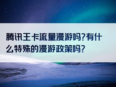 腾讯王卡流量漫游吗？有什么特殊的漫游政策吗？