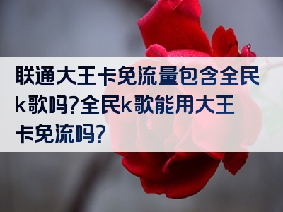 联通大王卡免流量包含全民k歌吗？全民k歌能用大王卡免流吗？