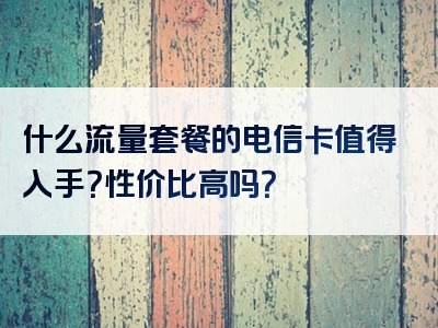 什么流量套餐的电信卡值得入手？性价比高吗？