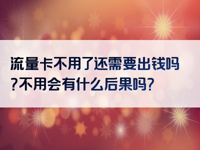流量卡不用了还需要出钱吗？不用会有什么后果吗？