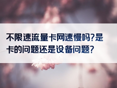 不限速流量卡网速慢吗？是卡的问题还是设备问题？