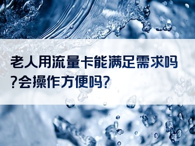 老人用流量卡能满足需求吗？会操作方便吗？