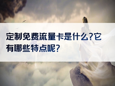 定制免费流量卡是什么？它有哪些特点呢？