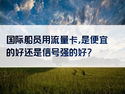 国际船员用流量卡，是便宜的好还是信号强的好？