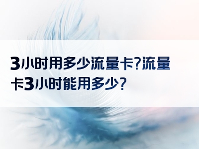 3小时用多少流量卡？流量卡3小时能用多少？
