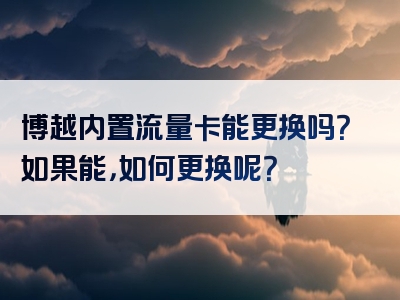 博越内置流量卡能更换吗？如果能，如何更换呢？