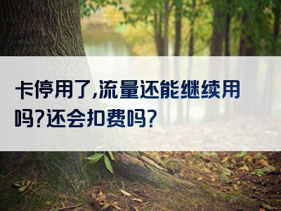 卡停用了，流量还能继续用吗？还会扣费吗？