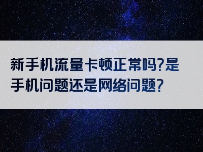 新手机流量卡顿正常吗？是手机问题还是网络问题？