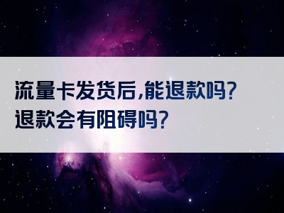 流量卡发货后，能退款吗？退款会有阻碍吗？