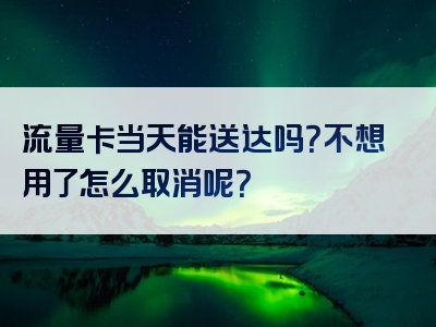 流量卡当天能送达吗？不想用了怎么取消呢？