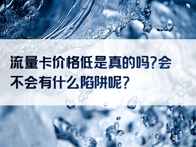 流量卡价格低是真的吗？会不会有什么陷阱呢？