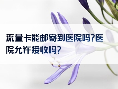 流量卡能邮寄到医院吗？医院允许接收吗？
