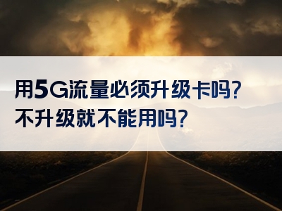 用5G流量必须升级卡吗？不升级就不能用吗？