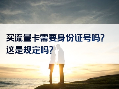 买流量卡需要身份证号吗？这是规定吗？