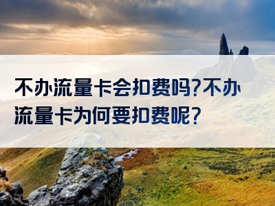 不办流量卡会扣费吗？不办流量卡为何要扣费呢？