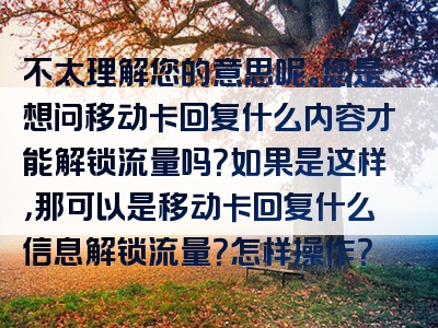 不太理解您的意思呢。您是想问移动卡回复什么内容才能解锁流量吗？如果是这样，那可以是移动卡回复什么信息解锁流量？怎样操作？