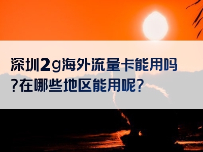 深圳2g海外流量卡能用吗？在哪些地区能用呢？