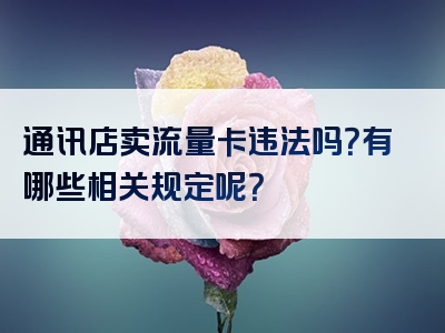 通讯店卖流量卡违法吗？有哪些相关规定呢？