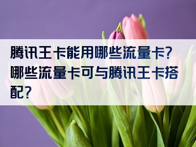 腾讯王卡能用哪些流量卡？哪些流量卡可与腾讯王卡搭配？