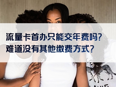流量卡首办只能交年费吗？难道没有其他缴费方式？