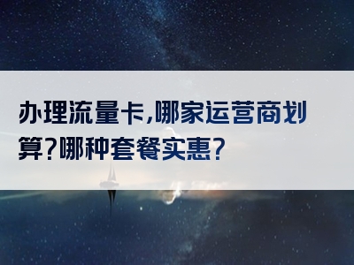 办理流量卡，哪家运营商划算？哪种套餐实惠？