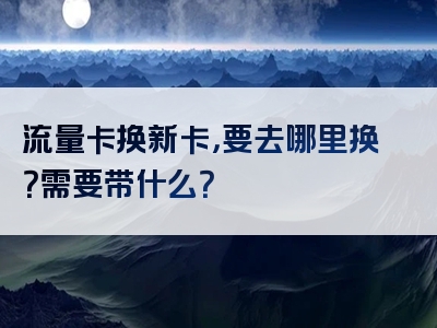 流量卡换新卡，要去哪里换？需要带什么？