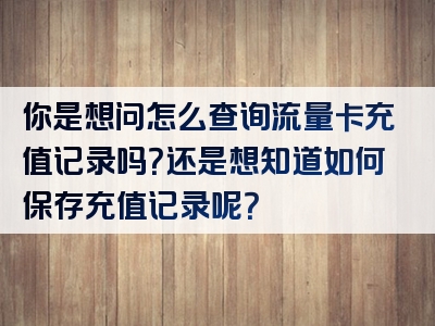 你是想问怎么查询流量卡充值记录吗？还是想知道如何保存充值记录呢？