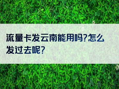 流量卡发云南能用吗？怎么发过去呢？