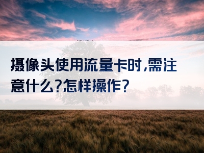 摄像头使用流量卡时，需注意什么？怎样操作？