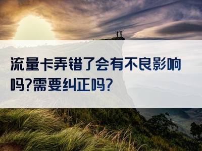 流量卡弄错了会有不良影响吗？需要纠正吗？