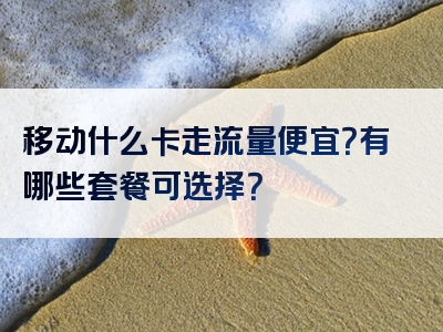 移动什么卡走流量便宜？有哪些套餐可选择？