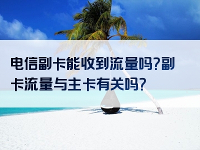 电信副卡能收到流量吗？副卡流量与主卡有关吗？