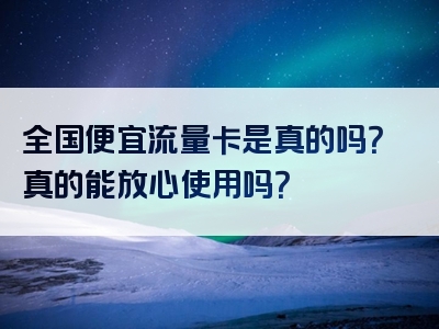 全国便宜流量卡是真的吗？真的能放心使用吗？
