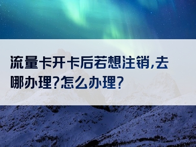流量卡开卡后若想注销，去哪办理？怎么办理？